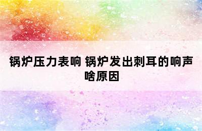 锅炉压力表响 锅炉发出刺耳的响声啥原因